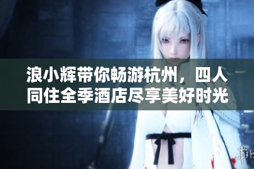浪小辉带你畅游杭州，四人同住全季酒店尽享美好时光