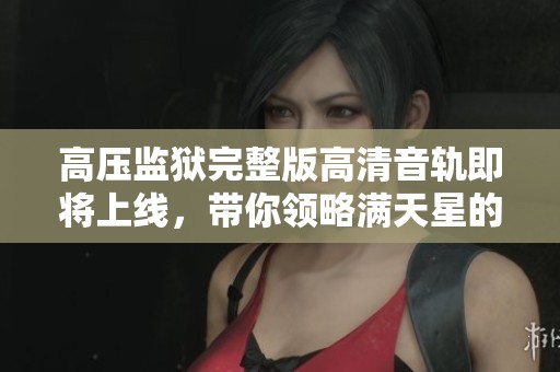 高压监狱完整版高清音轨即将上线，带你领略满天星的精彩故事