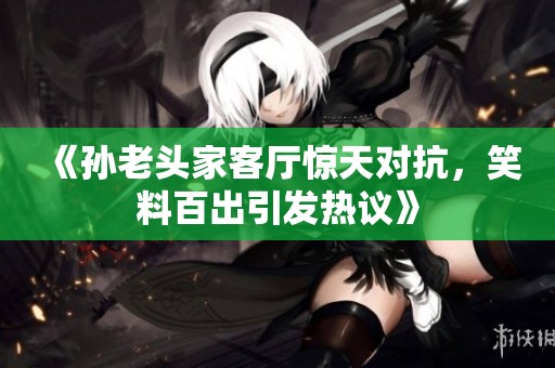 《孙老头家客厅惊天对抗，笑料百出引发热议》