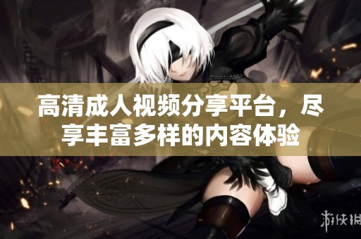 高清成人视频分享平台，尽享丰富多样的内容体验
