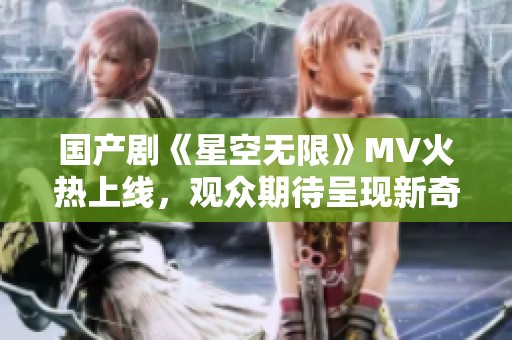 国产剧《星空无限》MV火热上线，观众期待呈现新奇视觉体验