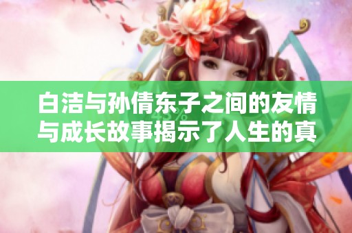 白洁与孙倩东子之间的友情与成长故事揭示了人生的真谛