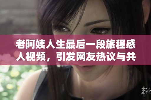 老阿姨人生最后一段旅程感人视频，引发网友热议与共鸣
