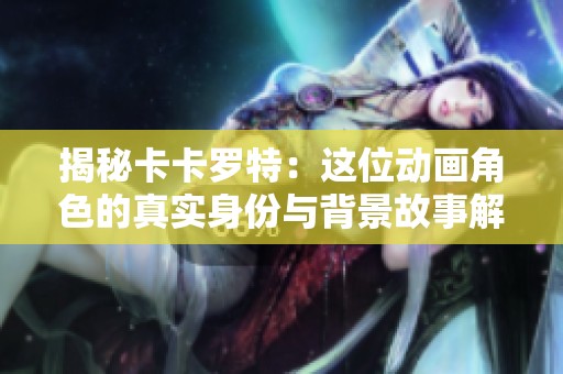 揭秘卡卡罗特：这位动画角色的真实身份与背景故事解析