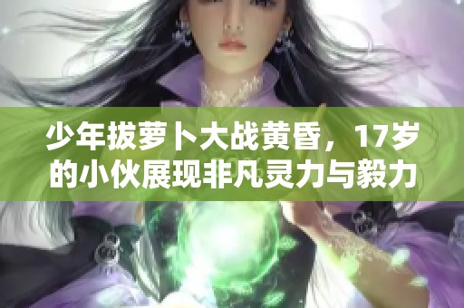 少年拔萝卜大战黄昏，17岁的小伙展现非凡灵力与毅力