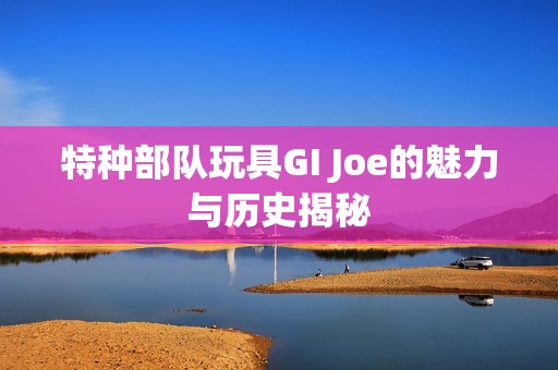 特种部队玩具GI Joe的魅力与历史揭秘