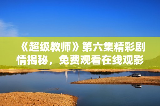 《超级教师》第六集精彩剧情揭秘，免费观看在线观影指南