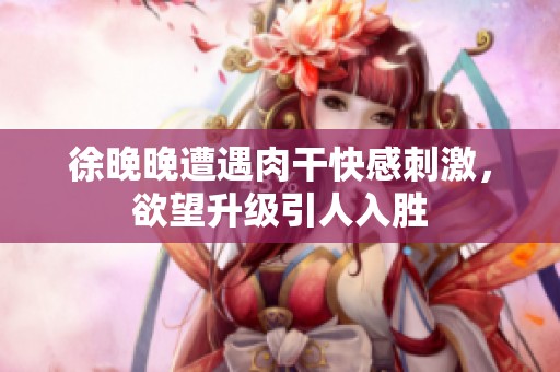 徐晚晚遭遇肉干快感刺激，欲望升级引人入胜