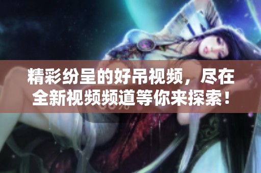 精彩纷呈的好吊视频，尽在全新视频频道等你来探索！