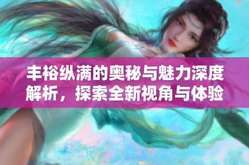丰裕纵满的奥秘与魅力深度解析，探索全新视角与体验