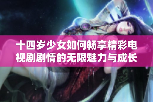 十四岁少女如何畅享精彩电视剧剧情的无限魅力与成长历程