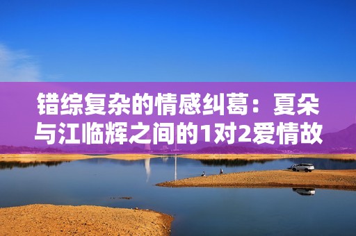 错综复杂的情感纠葛：夏朵与江临辉之间的1对2爱情故事