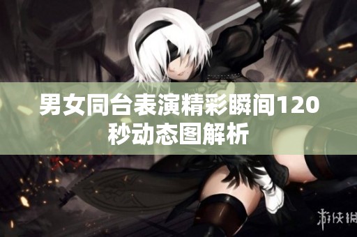 男女同台表演精彩瞬间120秒动态图解析