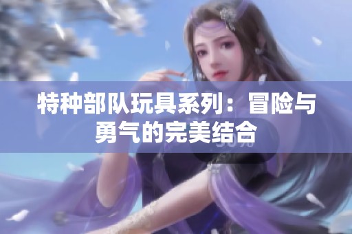 特种部队玩具系列：冒险与勇气的完美结合