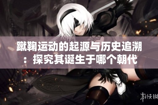 蹴鞠运动的起源与历史追溯：探究其诞生于哪个朝代