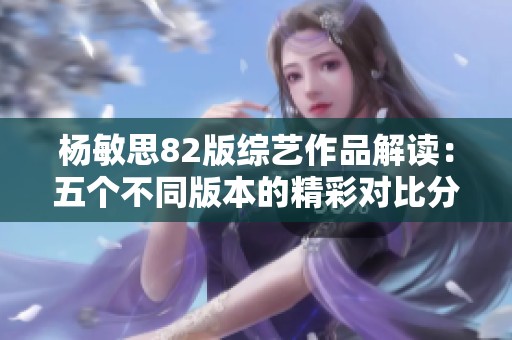 杨敏思82版综艺作品解读：五个不同版本的精彩对比分析