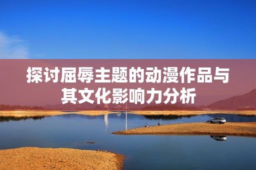 探讨屈辱主题的动漫作品与其文化影响力分析