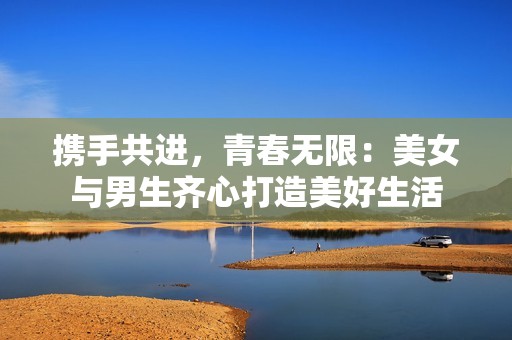 携手共进，青春无限：美女与男生齐心打造美好生活