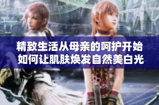 精致生活从母亲的呵护开始 如何让肌肤焕发自然美白光彩