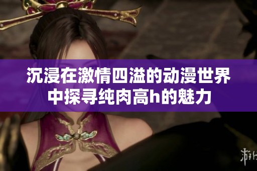 沉浸在激情四溢的动漫世界中探寻纯肉高h的魅力