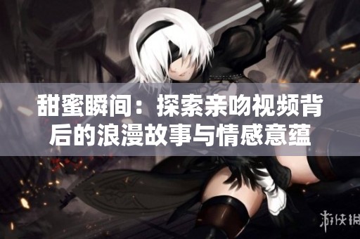 甜蜜瞬间：探索亲吻视频背后的浪漫故事与情感意蕴