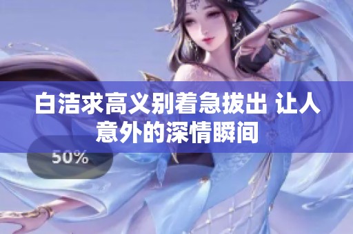 白洁求高义别着急拔出 让人意外的深情瞬间