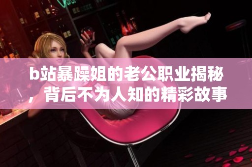 b站暴躁姐的老公职业揭秘，背后不为人知的精彩故事