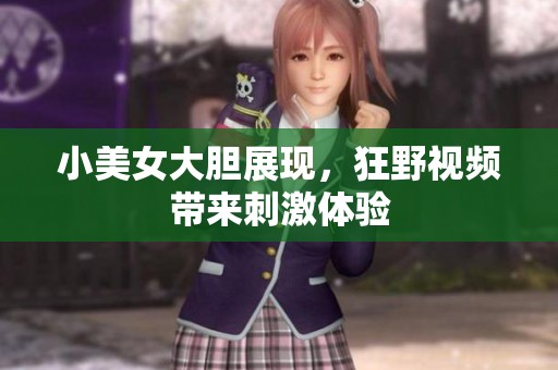 小美女大胆展现，狂野视频带来刺激体验