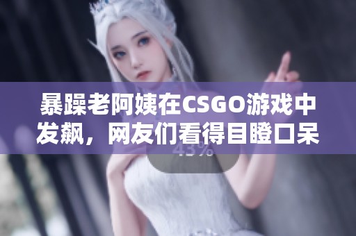 暴躁老阿姨在CSGO游戏中发飙，网友们看得目瞪口呆
