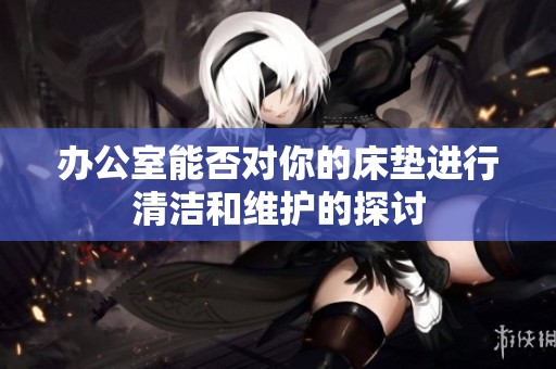 办公室能否对你的床垫进行清洁和维护的探讨