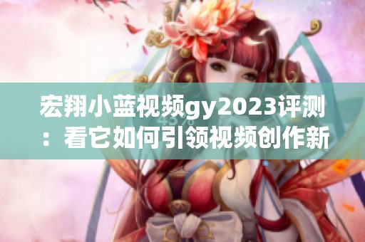 宏翔小蓝视频gy2023评测：看它如何引领视频创作新趋势