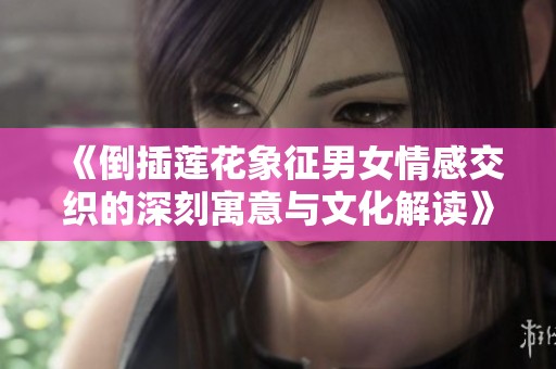 《倒插莲花象征男女情感交织的深刻寓意与文化解读》