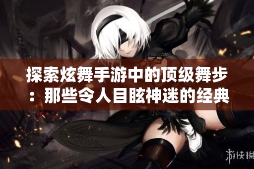 探索炫舞手游中的顶级舞步：那些令人目眩神迷的经典舞曲回顾