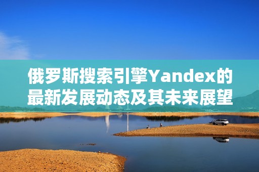 俄罗斯搜索引擎Yandex的最新发展动态及其未来展望