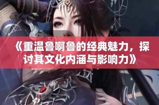 《重温鲁啊鲁的经典魅力，探讨其文化内涵与影响力》