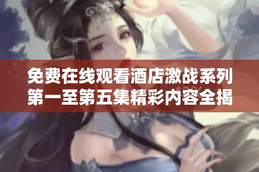 免费在线观看酒店激战系列第一至第五集精彩内容全揭晓