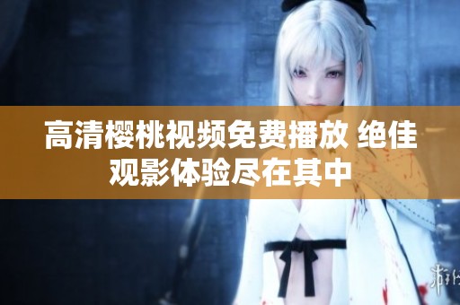 高清樱桃视频免费播放 绝佳观影体验尽在其中