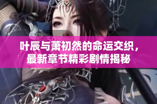 叶辰与萧初然的命运交织，最新章节精彩剧情揭秘