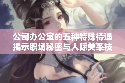公司办公室的五种特殊待遇揭示职场秘密与人际关系技巧
