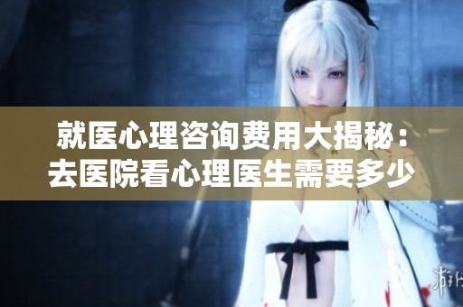 就医心理咨询费用大揭秘：去医院看心理医生需要多少钱
