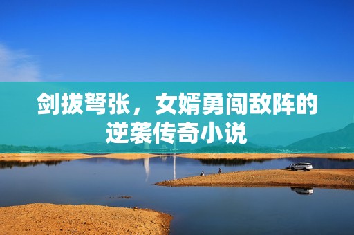 剑拔弩张，女婿勇闯敌阵的逆袭传奇小说