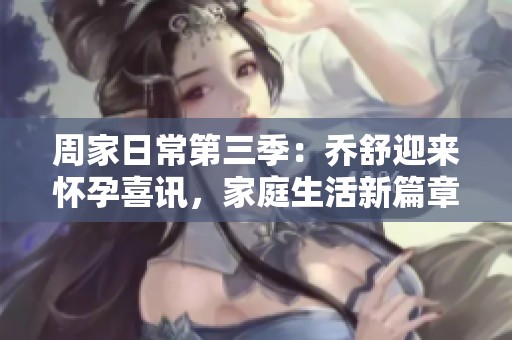 周家日常第三季：乔舒迎来怀孕喜讯，家庭生活新篇章