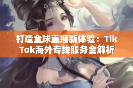 打造全球直播新体验：TikTok海外专线服务全解析