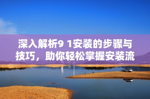 深入解析9 1安装的步骤与技巧，助你轻松掌握安装流程