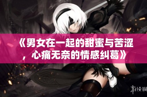 《男女在一起的甜蜜与苦涩，心痛无奈的情感纠葛》