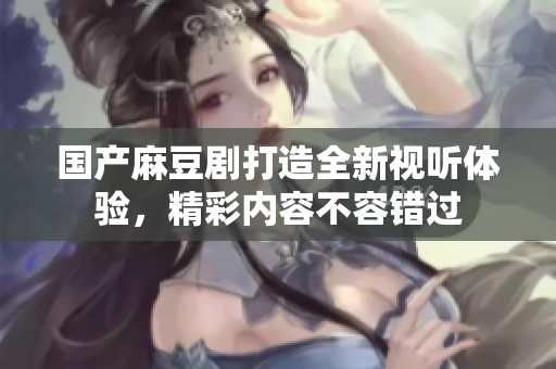 国产麻豆剧打造全新视听体验，精彩内容不容错过