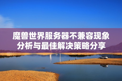 魔兽世界服务器不兼容现象分析与最佳解决策略分享