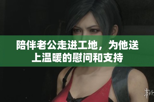 陪伴老公走进工地，为他送上温暖的慰问和支持