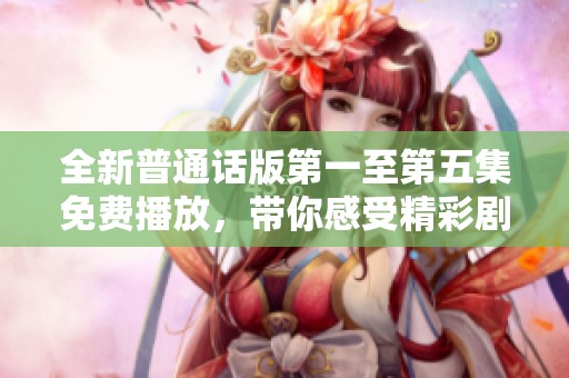 全新普通话版第一至第五集免费播放，带你感受精彩剧情升级