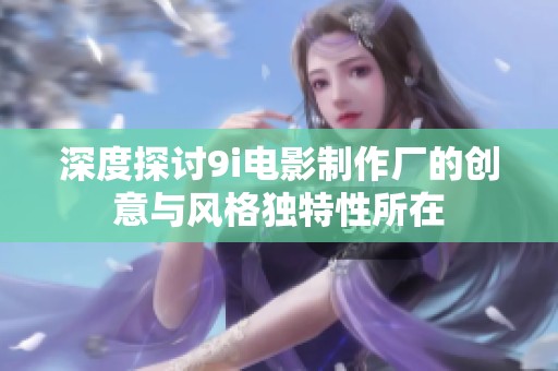深度探讨9i电影制作厂的创意与风格独特性所在